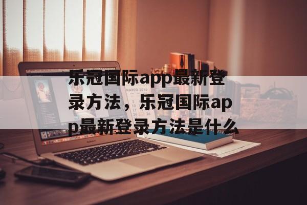 乐冠国际app最新登录方法，乐冠国际app最新登录方法是什么