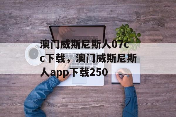 澳门威斯尼斯人07cc下载，澳门威斯尼斯人app下载250